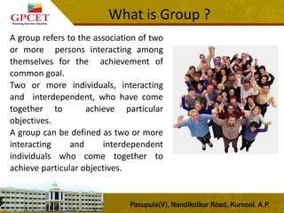 What is Group ?
A group refers to the association of two
or more persons interacting among
themselves for the achievement of
common goal.
Two or more individuals, interacting
and interdependent, who have come
together to achieve particular
objectives.
A group can be defined as two or more
interacting and interdependent
individuals who come together to
achieve particular objectives.
 