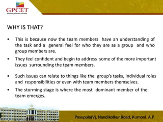 WHY IS THAT?
• This is because now the team members have an understanding of
the task and a general feel for who they are as a group and who
group members are.
• They feel confident and begin to address some of the more important
issues surrounding the team members.
• Such issues can relate to things like the group’s tasks, individual roles
and responsibilities or even with team members themselves.
• The storming stage is where the most dominant member of the
team emerges.
 