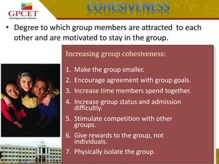 • Degree to which group members are attracted to each
other and are motivated to stay in the group.
Increasing group cohesiveness:
1. Make the group smaller.
2. Encourage agreement with group goals.
3. Increase time members spend together.
4. Increase group status and admission
difficultly.
5. Stimulate competition with other
groups.
6. Give rewards to the group, not
individuals.
7. Physically isolate the group.
 