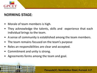 NORMING STAGE:
• Morale of team members is high.
• They acknowledge the talents, skills and experience that each
individual brings to the team.
• A sense of community is established among the team members.
• The team remains focused on the team’s purpose
• Roles an responsibilities are clear and accepted.
• Commitment and unity is strong.
• Agreements forms among the team and goal.
 