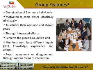 Group Features?
Combination of 2 or more individuals
Motivated to come closer physically
of virtually
To achieve their common and shared
goals
Through integrated efforts
Perceive the group as a unified unit
Members contribute different inputs
(skill, knowledge, experience and
efforts)
Reach agreement or disagreement
through various forms of interaction
 