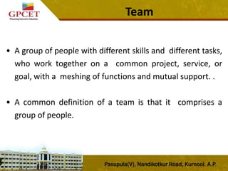 Team
• A group of people with different skills and different tasks,
who work together on a common project, service, or
goal, with a meshing of functions and mutual support. .
• A common definition of a team is that it comprises a
group of people.
 