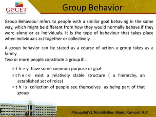 Group Behavior
Group Behaviour refers to people with a similar goal behaving in the same
way, which might be different from how they would normally behave if they
were alone or as individuals. It is the type of behaviour that takes place
when individuals act together or collectively.
A group behavior can be stated as a course of action a group takes as a
family.
Two or more people constitute a group if...
t h e y have some common purpose or goal
t h e r e exist a relatively stable structure ( a hierarchy, an
established set of roles)
t h i s collection of people see themselves as being part of that
group
 