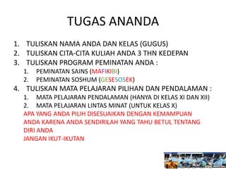 TUGAS ANANDA
1. TULISKAN NAMA ANDA DAN KELAS (GUGUS)
2. TULISKAN CITA-CITA KULIAH ANDA 3 THN KEDEPAN
3. TULISKAN PROGRAM PEMINATAN ANDA :
1. PEMINATAN SAINS (MAFIKIBI)
2. PEMINATAN SOSHUM (GESESOSEK)
4. TULISKAN MATA PELAJARAN PILIHAN DAN PENDALAMAN :
1. MATA PELAJARAN PENDALAMAN (HANYA DI KELAS XI DAN XII)
2. MATA PELAJARAN LINTAS MINAT (UNTUK KELAS X)
APA YANG ANDA PILIH DISESUAIKAN DENGAN KEMAMPUAN
ANDA KARENA ANDA SENDIRILAH YANG TAHU BETUL TENTANG
DIRI ANDA
JANGAN IKUT-IKUTAN
 