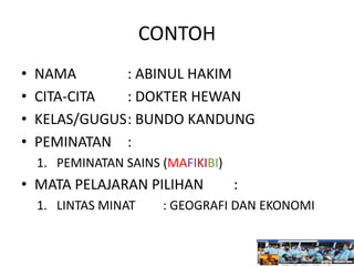 CONTOH
• NAMA : ABINUL HAKIM
• CITA-CITA : DOKTER HEWAN
• KELAS/GUGUS: BUNDO KANDUNG
• PEMINATAN :
1. PEMINATAN SAINS (MAFIKIBI)
• MATA PELAJARAN PILIHAN :
1. LINTAS MINAT : GEOGRAFI DAN EKONOMI
 