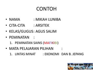 CONTOH
• NAMA : MIKAH LUNIBA
• CITA-CITA : ARSITEK
• KELAS/GUGUS: AGUS SALIM
• PEMINATAN :
1. PEMINATAN SAINS (MAFIKIBI)
• MATA PELAJARAN PILIHAN :
1. LINTAS MINAT : EKONOMI DAN B. JEPANG
 