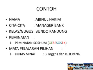 CONTOH
• NAMA : ABINUL HAKIM
• CITA-CITA : MANAGER BANK
• KELAS/GUGUS: BUNDO KANDUNG
• PEMINATAN :
1. PEMINATAN SOSHUM (GESESOSEK)
• MATA PELAJARAN PILIHAN :
1. LINTAS MINAT : B. Inggris dan B. JEPANG
 