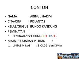 CONTOH
• NAMA : ABINUL HAKIM
• CITA-CITA : POLANTAS
• KELAS/GUGUS: BUNDO KANDUNG
• PEMINATAN :
1. PEMINATAN SOSHUM (GESESOSEK)
• MATA PELAJARAN PILIHAN :
1. LINTAS MINAT : BIOLOGI dan KIMIA
 