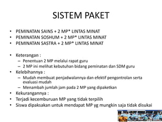 SISTEM PAKET
• PEMINATAN SAINS + 2 MP* LINTAS MINAT
• PEMINATAN SOSHUM + 2 MP* LINTAS MINAT
• PEMINATAN SASTRA + 2 MP* LINTAS MINAT
• Keterangan :
– Penentuan 2 MP melalui rapat guru
– 2 MP ini melihat kebutuhan bidang peminatan dan SDM guru
• Kelebihannya :
– Mudah membuat penjadwalannya dan efektif pengontrolan serta
evaluasi mudah
– Menambah jumlah jam pada 2 MP yang dipaketkan
• Kekurangannya :
• Terjadi kecemburuan MP yang tidak terpilih
• Siswa dipaksakan untuk mendapat MP yg mungkin saja tidak disukai
 