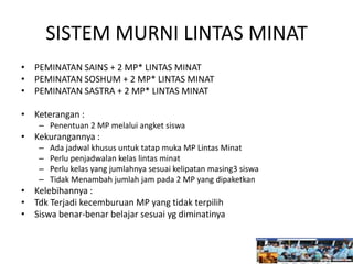 SISTEM MURNI LINTAS MINAT
• PEMINATAN SAINS + 2 MP* LINTAS MINAT
• PEMINATAN SOSHUM + 2 MP* LINTAS MINAT
• PEMINATAN SASTRA + 2 MP* LINTAS MINAT
• Keterangan :
– Penentuan 2 MP melalui angket siswa
• Kekurangannya :
– Ada jadwal khusus untuk tatap muka MP Lintas Minat
– Perlu penjadwalan kelas lintas minat
– Perlu kelas yang jumlahnya sesuai kelipatan masing3 siswa
– Tidak Menambah jumlah jam pada 2 MP yang dipaketkan
• Kelebihannya :
• Tdk Terjadi kecemburuan MP yang tidak terpilih
• Siswa benar-benar belajar sesuai yg diminatinya
 