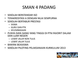 SMAN 4 PADANG
• SEKOLAH BERSTANDAR ISO
• TERAKREDITASI A DENGAN NILAI SEMPURNA
• SEKOLAH BERTABUR PRESTASI
– SISWA
– GURU DAN PTK
– KELEMBAGAAN
• PUNYA DAYA SAING YANG TINGGI DI PTN FAVORIT DALAM
DAN LUAR NEGERI
– LEWAT JALUR NON TULIS
– LEWAT JALUR TULIS
• BANYAK BEASISWA
• SEKOLAH PILOTING PELAKSANAAN KURIKULUM 2013
 