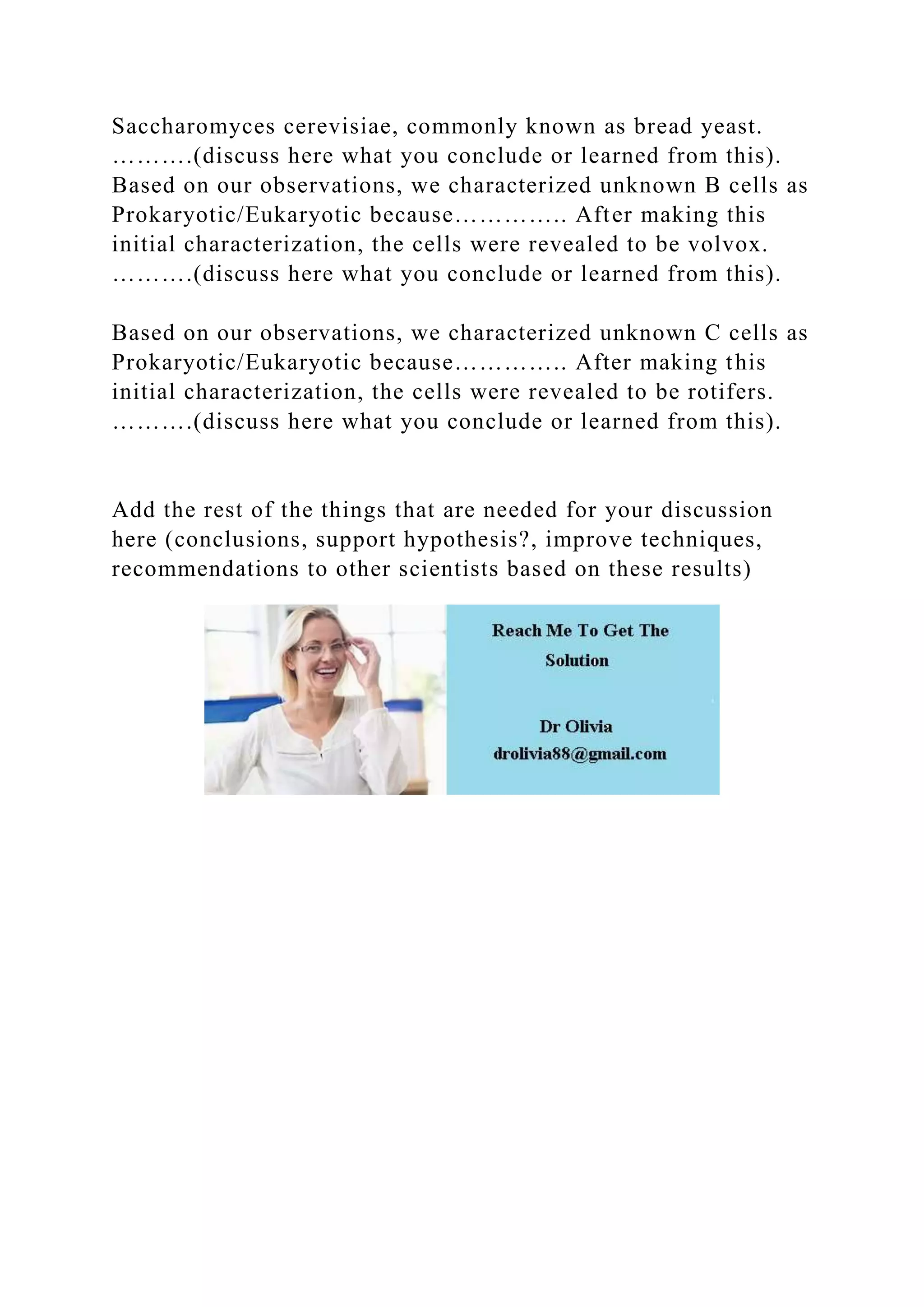 Saccharomyces cerevisiae, commonly known as bread yeast.
……….(discuss here what you conclude or learned from this).
Based on our observations, we characterized unknown B cells as
Prokaryotic/Eukaryotic because………….. After making this
initial characterization, the cells were revealed to be volvox.
……….(discuss here what you conclude or learned from this).
Based on our observations, we characterized unknown C cells as
Prokaryotic/Eukaryotic because………….. After making this
initial characterization, the cells were revealed to be rotifers.
……….(discuss here what you conclude or learned from this).
Add the rest of the things that are needed for your discussion
here (conclusions, support hypothesis?, improve techniques,
recommendations to other scientists based on these results)
 