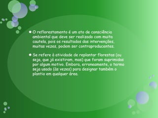 O reflorestamento é um ato de consciência ambiental que deve ser realizado com muita cautela, pois os resultados das intervenções, muitas vezes, podem ser contraproducentes.Se refere à atividade de replantar florestas (ou seja, que já existiram, mas) que foram suprimidas por algum motivo. Embora, erroneamente, o termo seja usado (às vezes) para designar também o plantio em qualquer área.