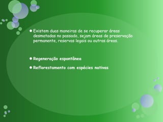 Existem duas maneiras de se recuperar áreas desmatadas no passado, sejam áreas de preservação permanente, reservas legais ou outras áreas.Regeneração espontâneaReflorestamento com espécies nativas