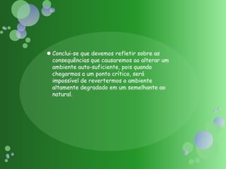 Conclui-se que devemos refletir sobre as consequências que causaremos ao alterar um ambiente auto-suficiente, pois quando chegarmos a um ponto crítico, será impossível de revertermos o ambiente altamente degradado em um semelhante ao natural.