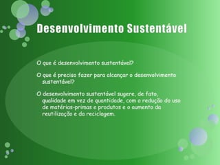 Desenvolvimento SustentávelO que é desenvolvimento sustentável?O que é preciso fazer para alcançar o desenvolvimento sustentável?O desenvolvimento sustentável sugere, de fato, qualidade em vez de quantidade, com a redução do uso de matérias-primas e produtos e o aumento da reutilização e da reciclagem.
