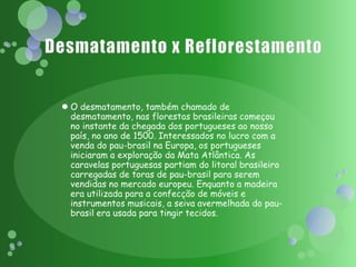 Desmatamento x ReflorestamentoO desmatamento, também chamado de desmatamento, nas florestas brasileiras começou no instante da chegada dos portugueses ao nosso país, no ano de 1500. Interessados no lucro com a venda do pau-brasil na Europa, os portugueses iniciaram a exploração da Mata Atlântica. As caravelas portuguesas partiam do litoral brasileiro carregadas de toras de pau-brasil para serem vendidas no mercado europeu. Enquanto a madeira era utilizada para a confecção de móveis e instrumentos musicais, a seiva avermelhada do pau-brasil era usada para tingir tecidos.