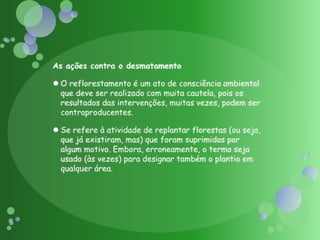 As ações contra o desmatamento O reflorestamento é um ato de consciência ambiental que deve ser realizado com muita cautela, pois os resultados das intervenções, muitas vezes, podem ser contraproducentes.Se refere à atividade de replantar florestas (ou seja, que já existiram, mas) que foram suprimidas por algum motivo. Embora, erroneamente, o termo seja usado (às vezes) para designar também o plantio em qualquer área.