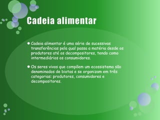 Cadeia alimentarCadeia alimentar é uma série de sucessivas transferências pela qual passa a matéria desde os produtores até os decompositores, tendo como intermediários os consumidores.Os seres vivos que compõem um ecossistema são denominados de biotas e se organizam em três categorias: produtores, consumidores e decompositores.