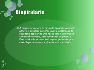 BiopiratariaA biopirataria é ato da retirada ilegal de material genético, espécies de seres vivos e exploração da sabedoria popular de uma nação para a exploração comercial em outra, sem pagamento de patente. Essa atividade se caracteriza principalmente pelo envio ilegal de animais e plantas para o exterior. 