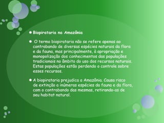 Biopirataria na Amazônia O termo biopirataria não se refere apenas ao contrabando de diversas espécies naturais da flora e da fauna, mas principalmente, à apropriação e monopolização dos conhecimentos das populações tradicionais no âmbito do uso dos recursos naturais. Estas populações estão perdendo o controle sobre esses recursos.A biopirataria prejudica a Amazônia. Causa risco de extinção a inúmeras espécies da fauna e da flora, com o contrabando das mesmas, retirando-as de seu habitat natural.