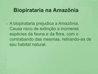 Biopirataria na AmazôniaA biopirataria prejudica a Amazônia. Causa risco de extinção a inúmeras espécies da fauna e da flora, com o contrabando das mesmas, retirando-as de seu habitat natural.