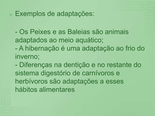 Exemplos de adaptações:- Os Peixes e as Baleias são animais adaptados ao meio aquático;- A hibernação é uma adaptação ao frio do inverno;- Diferenças na dentição e no restante do sistema digestório de carnívoros e herbívoros são adaptações a esses hábitos alimentares