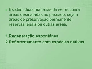 Existem duas maneiras de se recuperar áreas desmatadas no passado, sejam áreas de preservação permanente, reservas legais ou outras áreas.1.Regeneração espontânea2.Reflorestamento com espécies nativas