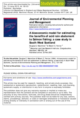 This article was downloaded by: [ University of Kent]
On: 13 June 2013, At: 08: 03
Publisher: Routledge
Informa Ltd Registered in England and Wales Registered Number: 1072954
Registered office: Mortimer House, 37-41 Mortimer Street, London W1T 3JH, UK
Journal of Environmental Planning
and Management
Publication details, including instructions for authors and
subscription information:
http:/ / www.tandfonline.com/ loi/ cjep20
A bioeconomic model for estimating
the benefits of acid rain abatement
to Salmon fishing: a case study in
South West Scotland
Douglas C. Macmillan
a
& Robert C. Ferrier
a
a
Macaulay Land Use Research Institute, Craigiebuckler,
Aberdeen, AB9 2QJ, UK
Published online: 25 Feb 2007.
To cite this article: Douglas C. Macmillan & Robert C. Ferrier (1994): A bioeconomic model for
estimating the benefits of acid rain abatement to Salmon fishing: a case study in South West
Scotland, Journal of Environmental Planning and Management, 37:2, 131-144
To link to this article: http:/ / dx.doi.org/ 10.1080/ 09640569408711965
PLEASE SCROLL DOWN FOR ARTICLE
Full terms and conditions of use: http: / / www.tandfonline.com/ page/ terms-and-
conditions
This article may be used for research, teaching, and private study purposes. Any
substantial or systematic reproduction, redistribution, reselling, loan, sub-licensing,
systematic supply, or distribution in any form to anyone is expressly forbidden.
The publisher does not give any warranty express or implied or make any
representation that the contents will be complete or accurate or up to date. The
accuracy of any instructions, formulae, and drug doses should be independently
verified with primary sources. The publisher shall not be liable for any loss, actions,
claims, proceedings, demand, or costs or damages whatsoever or howsoever caused
arising directly or indirectly in connection with or arising out of the use of this
material.
 