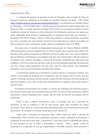www.psicologia.com.pt
Documento produzido em 18-07-2007

Marques & Feijó, 2003).
A avaliação dos projetos de pesquisa na área da Psicologia, pelos Comitês de Ética em
Pesquisa, baseiam-se atualmente na Resolução do Conselho Nacional de Saúde - CNS 196/96
(http://conselho.saude.gov.br/comissao/conep/resolução.html ) e na Resolução do Conselho Federal
de Psicologia - CFP 016/2000 (http:// conselho.saude.gov.br/comissao/conep/resolução.html). No
Brasil em 1988, o Conselho Nacional de Saúde (CNS 01/88), em sua primeira resolução, já havia
estabelecido normas de Pesquisa em Seres Humanos. Esta Resolução constituiu-se de normas que
foram substituídas pelas diretrizes regulamentadoras de pesquisas envolvendo seres humanos, a
Resolução CNS 196/96 (Freitas e Hossne, 1998). Estas diretrizes e normas brasileiras consideram
que todos os projetos com seres humanos envolvem riscos individuais ou coletivos que podem ser
físicos, psíquicos, morais, intelectuais, sociais, culturais ou espirituais (Clotet et al, 2000).
De acordo com o Conselho de Organizações Internacionais de Ciências Médicas (CIOMS,
2004) toda pesquisa com seres humanos deve ser feita de acordo com os aspectos éticos básicos. Os
princípios éticos podem ser aplicados de diferentes formas de acordo com o caso a que se propõem.
Seja na Medicina, na Psicologia ou em qualquer outra área, não se pode perder a idéia de respeito ao
ser humano. Este construto contempla o conceito de autonomia, acreditando que cada pessoa tem
condições e o direito de tomar suas decisões, a não ser por uma diminuída capacidade da autonomia,
caso das crianças ainda dependentes dos pais, bem como de outras pessoas com capacidades
diminuídas, como no caso de portadores de deficiências mentais.
A beneficência propõe que os benefícios se tornem maiores e os prejuízos menores. Isso
salienta a necessidade de pesquisas bem estruturadas, que não tragam riscos ao bem estar dos
sujeitos. O princípio da justiça entende que não se pode distribuir benefícios de forma desigual na
prática de pesquisa, isto é, não se pode gerar melhoramentos de qualquer espécie para alguns e
não para outros.
Na pesquisa em Psicologia, por exemplo, os estudos que trabalham com diferentes grupos e
que oferecem intervenção psicoterapêutica para um deles, devem ao final da pesquisa, também
oportunizar o mesmo tratamento para o grupo, que até então, no decorrer da pesquisa, não foi
beneficiado.
Frente a todo o exposto questiona-se: como o psicólogo lida com o princípio da
autonomia, já que ao conhecer a vida de uma pessoa, pode estar invadindo seu espaço
emocional? Como saber se a intervenção deste profissional pode estar interferindo no bem-estar
das pessoas, e as tornando, no momento da pesquisa, mais vulneráveis?
Ainda sobre o princípio da autonomia, Braz (1999) refere que desde o advento da
modernidade, todos os homens são considerados autônomos e iguais, impedindo, teoricamente, a
exploração de uma pessoa por outra. A autonomia é vista como respeito à liberdade dos sujeitos
de uma pesquisa no que se refere a participação e decisão. Entre o grande avanço da
tecnociência e a imposição de leis que regulamentem a atividade científica, toma relevância o

Prisla Ücker Calvetti; Martha W. Brusius Ludwig; Luciana B. Redivo; Carla de B. Menegat; Marisa C. Müller

3

 