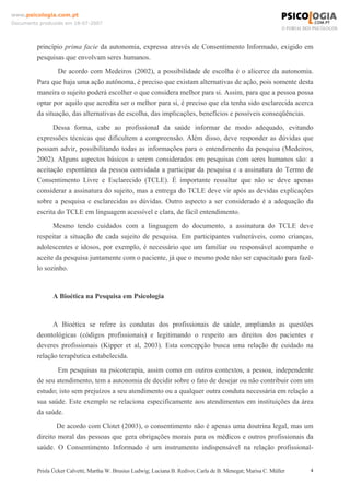 www.psicologia.com.pt
Documento produzido em 18-07-2007

princípio prima facie da autonomia, expressa através de Consentimento Informado, exigido em
pesquisas que envolvam seres humanos.
De acordo com Medeiros (2002), a possibilidade de escolha é o alicerce da autonomia.
Para que haja uma ação autônoma, é preciso que existam alternativas de ação, pois somente desta
maneira o sujeito poderá escolher o que considera melhor para si. Assim, para que a pessoa possa
optar por aquilo que acredita ser o melhor para si, é preciso que ela tenha sido esclarecida acerca
da situação, das alternativas de escolha, das implicações, benefícios e possíveis conseqüências.
Dessa forma, cabe ao profissional da saúde informar de modo adequado, evitando
expressões técnicas que dificultem a compreensão. Além disso, deve responder as dúvidas que
possam advir, possibilitando todas as informações para o entendimento da pesquisa (Medeiros,
2002). Alguns aspectos básicos a serem considerados em pesquisas com seres humanos são: a
aceitação espontânea da pessoa convidada a participar da pesquisa e a assinatura do Termo de
Consentimento Livre e Esclarecido (TCLE). É importante ressaltar que não se deve apenas
considerar a assinatura do sujeito, mas a entrega do TCLE deve vir após as devidas explicações
sobre a pesquisa e esclarecidas as dúvidas. Outro aspecto a ser considerado é a adequação da
escrita do TCLE em linguagem acessível e clara, de fácil entendimento.
Mesmo tendo cuidados com a linguagem do documento, a assinatura do TCLE deve
respeitar a situação de cada sujeito de pesquisa. Em participantes vulneráveis, como crianças,
adolescentes e idosos, por exemplo, é necessário que um familiar ou responsável acompanhe o
aceite da pesquisa juntamente com o paciente, já que o mesmo pode não ser capacitado para fazêlo sozinho.

A Bioética na Pesquisa em Psicologia

A Bioética se refere às condutas dos profissionais de saúde, ampliando as questões
deontológicas (códigos profissionais) e legitimando o respeito aos direitos dos pacientes e
deveres profissionais (Kipper et al, 2003). Esta concepção busca uma relação de cuidado na
relação terapêutica estabelecida.
Em pesquisas na psicoterapia, assim como em outros contextos, a pessoa, independente
de seu atendimento, tem a autonomia de decidir sobre o fato de desejar ou não contribuir com um
estudo; isto sem prejuízos a seu atendimento ou a qualquer outra conduta necessária em relação a
sua saúde. Este exemplo se relaciona especificamente aos atendimentos em instituições da área
da saúde.
De acordo com Clotet (2003), o consentimento não é apenas uma doutrina legal, mas um
direito moral das pessoas que gera obrigações morais para os médicos e outros profissionais da
saúde. O Consentimento Informado é um instrumento indispensável na relação profissional-

Prisla Ücker Calvetti; Martha W. Brusius Ludwig; Luciana B. Redivo; Carla de B. Menegat; Marisa C. Müller

4

 