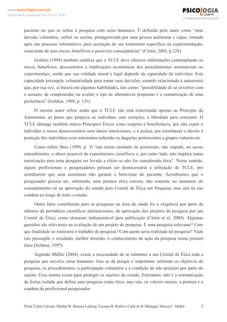 www.psicologia.com.pt
Documento produzido em 18-07-2007

paciente no que se refere à pesquisa com seres humanos. É definido pelo autor como “uma
decisão voluntária, verbal ou escrita, protagonizada por uma pessoa autônoma e capaz, tomada
após um processo informativo, para aceitação de um tratamento específico ou experimentação,
consciente de seus riscos, benefícios e possíveis conseqüências” (Clotet, 2003, p.228).
Goldim (1998) também enfatiza que o TCLE deve oferecer informações contemplando os
riscos, benefícios, desconfortos e implicações econômicas dos procedimentos assistenciais ou
experimentais, sendo que sua validade moral e legal depende da capacidade do indivíduo. Esta
capacidade pressupõe voluntariedade para tomar suas decisões, estando relacionada à autonomia
que, por sua vez, se baseia em algumas habilidades, tais como: “possibilidade de se envolver com
o assunto, de compreender ou avaliar o tipo de alternativas propostas e a comunicação de uma
preferência” (Goldim, 1998, p. 131).
O mesmo autor refere ainda que o TCLE não está relacionado apenas ao Princípio da
Autonomia, ao passo que propicia ao indivíduo, sem coerções, a liberdade para consentir. O
TCLE abrange também outros Princípios Éticos como respeito à beneficência, por não expor o
indivíduo a riscos desnecessários nem danos intencionais, e à justiça, por reconhecer o direito à
proteção dos indivíduos com autonomia reduzida ou daquelas pertencentes a grupos vulneráveis.
Como refere Braz (1999, p. 3) “um termo assinado de permissão, não impede, no nosso
entendimento, o abuso possível de experimentos científicos e, por outro lado, não implica numa
autorização para uma pesquisa ser levada a efeito se não for considerada ética”. Nesse sentido,
alguns profissionais e pesquisadores pensam ser desnecessária a utilização do TCLE, por
acreditarem que uma assinatura não garante o bem-estar do paciente. Acreditamos que o
pesquisador precisa ter, sobretudo, uma postura ética correta, não somente no momento do
consentimento ou na aprovação do estudo pelo Comitê de Ética em Pesquisa, mas sim na sua
conduta ao longo de todo o estudo.
Outro fator contribuinte para as pesquisas na área da saúde foi a exigência por parte de
editores de periódicos científicos internacionais, da aprovação dos projetos de pesquisa por um
Comitê de Ética, como elemento indispensável para publicação (Clotet et al, 2000). Algumas
questões são relevantes na avaliação de um projeto de pesquisa. É uma pesquisa relevante? Com
que finalidade se realizaria o trabalho de pesquisa? Com quem seria realizada tal pesquisa? Tudo
isto pressupõe o resultado, melhor dizendo, o conhecimento da ação da pesquisa numa postura
ética (Soldani, 1997).
Segundo Müller (2004), existe a necessidade de se submeter a um Comitê de Ética toda a
pesquisa que envolva seres humanos. Isso se dá porque é importante informar os objetivos da
pesquisa, os procedimentos, a participação voluntária e a condição de não prejuízo por parte do
sujeito. Essa norma existe para proteger os sujeitos do estudo. Entretanto, não é a normatização
de forma isolada que define uma pesquisa como ética, mas sim, os valores morais, a postura e a
conduta do profissional pesquisador.

Prisla Ücker Calvetti; Martha W. Brusius Ludwig; Luciana B. Redivo; Carla de B. Menegat; Marisa C. Müller

5

 