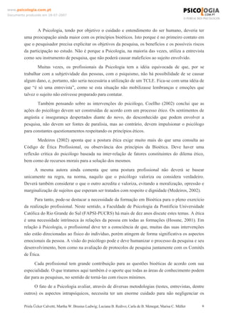 www.psicologia.com.pt
Documento produzido em 18-07-2007

A Psicologia, tendo por objetivo o cuidado e entendimento do ser humano, deveria ter
uma preocupação ainda maior com os princípios bioéticos. Isto porque é no primeiro contato em
que o pesquisador precisa explicitar os objetivos da pesquisa, os benefícios e os possíveis riscos
da participação no estudo. Não é porque a Psicologia, na maioria das vezes, utiliza a entrevista
como seu instrumento de pesquisa, que não poderá causar malefícios ao sujeito envolvido.
Muitas vezes, os profissionais da Psicologia tem a idéia equivocada de que, por se
trabalhar com a subjetividade das pessoas, com o psiquismo, não há possibilidade de se causar
algum dano, e, portanto, não seria necessária a utilização de um TCLE. Fica-se com uma idéia de
que “é só uma entrevista”, como se esta situação não mobilizasse lembranças e emoções que
talvez o sujeito não estivesse preparado para contatar.
Também pensando sobre as intervenções do psicólogo, Coellho (2002) conclui que as
ações do psicólogo devem ser construídas de acordo com um processo ético. Os sentimentos de
angústia e insegurança despertados diante do novo, do desconhecido que podem envolver a
pesquisa, não devem ser fontes de paralisia, mas ao contrário, devem impulsionar o psicólogo
para constantes questionamentos respeitando os princípios éticos.
Medeiros (2002) aponta que a postura ética exige muito mais do que uma consulta ao
Código de Ética Profissional, ou observância dos princípios da Bioética. Deve haver uma
reflexão crítica do psicólogo baseada na inter-relação de fatores constituintes do dilema ético,
bem como de recursos morais para a solução dos mesmos.
A mesma autora ainda comenta que uma postura profissional não deverá se basear
unicamente na regra, na norma, naquilo que o psicólogo valoriza ou considera verdadeiro.
Deverá também considerar o que o outro acredita e valoriza, evitando a moralização, opressão e
marginalização de sujeitos que esperam ser tratados com respeito e dignidade (Medeiros, 2002).
Para tanto, pode-se destacar a necessidade da formação em Bioética para o pleno exercício
da realização profissional. Neste sentido, a Faculdade de Psicologia da Pontifícia Universidade
Católica do Rio Grande do Sul (FAPSI-PUCRS) há mais de dez anos discute estes temas. A ética
é uma necessidade intrínseca às relações da pessoa em todas as formações (Hossne, 2001). Em
relação à Psicologia, o profissional deve ter a consciência de que, muitas das suas intervenções
não estão direcionadas ao físico do indivíduo, porém atingem de forma significativa os aspectos
emocionais da pessoa. A visão do psicólogo pode e deve humanizar o processo da pesquisa e seu
desenvolvimento, bem como na avaliação de protocolos de pesquisa juntamente com os Comitês
de Ética.
Cada profissional tem grande contribuição para as questões bioéticas de acordo com sua
especialidade. O que tratamos aqui também é o aporte que todas as áreas de conhecimento podem
dar para as pesquisas, no sentido de torná-las com riscos mínimos.
O fato de a Psicologia avaliar, através de diversas metodologias (testes, entrevistas, dentre
outros) os aspectos intrapsíquicos, necessita ter um enorme cuidado para não negligenciar os
Prisla Ücker Calvetti; Martha W. Brusius Ludwig; Luciana B. Redivo; Carla de B. Menegat; Marisa C. Müller

6

 