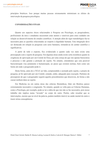 www.psicologia.com.pt
Documento produzido em 18-07-2007

princípios bioéticos. Isso porque muitas pessoas erroneamente minimizam os efeitos da
intervenção da pesquisa psicológica.

CONSIDERAÇÕES FINAIS

Quanto aos aspectos éticos relacionados à Pesquisa em Psicologia, os pesquisadores,
profissionais da área e estudantes necessitam estar atentos e sensíveis para estes cuidados em
relação ao desenvolvimento de estudos científicos. A atenção além do rigor metodológico faz-se
necessária para as questões relacionadas ao respeito à dignidade humana. Esta integração deve
ser destacada em relação às pesquisas com seres humanos, tornando-as de caráter científico e
significativas.
A partir de todo o exposto, fica evidenciado o quanto cada vez mais existe uma
preocupação com o sujeito de pesquisa. Em algumas áreas ainda existe certa resistência quanto às
exigências de aprovação por um Comitê de Ética, por uma crença de que isto apenas burocratiza
o processo e não garante a proteção do sujeito. No entanto, entendemos que esta possível
burocratização visa justamente à humanização, ao passo que existem normas, bem como um
limite até onde o pesquisador pode ir.
Desta forma, antes de o TCLE ser lido, compreendido e assinado pelo sujeito, o projeto de
pesquisa, já foi aprovado por um Comitê, estando, então, adequado para execução. Partimos do
pressuposto de que o pesquisador seguirá aqueles procedimentos que descreveu, de forma a não
causar nenhum dano ao sujeito.
Em Medicina ou em outras áreas das ciências Biomédicas, falar em Bioética parece
extremamente necessário e congruente. No entanto, quando se volta para as Ciências Humanas,
como a Psicologia, por exemplo, pode-se ter a idéia de que isto não se faz necessário, pois nosso
trabalho não implica numa “invasão” no corpo do outro. Porém, cabe ressaltar que as
intervenções, mesmo que no nível da palavra, podem também intervir na saúde mental do outro e
trazer sérias conseqüências.

Prisla Ücker Calvetti; Martha W. Brusius Ludwig; Luciana B. Redivo; Carla de B. Menegat; Marisa C. Müller

7

 