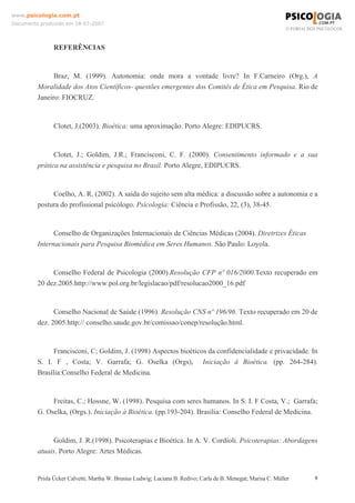 www.psicologia.com.pt
Documento produzido em 18-07-2007

REFERÊNCIAS

Braz, M. (1999). Autonomia: onde mora a vontade livre? In F.Carneiro (Org.), A
Moralidade dos Atos Científicos- questões emergentes dos Comitês de Ética em Pesquisa. Rio de
Janeiro: FIOCRUZ.

Clotet, J.(2003). Bioética: uma aproximação. Porto Alegre: EDIPUCRS.

Clotet, J.; Goldim, J.R.; Francisconi, C. F. (2000). Consentimento informado e a sua
prática na assistência e pesquisa no Brasil. Porto Alegre, EDIPUCRS.

Coelho, A. R. (2002). A saída do sujeito sem alta médica: a discussão sobre a autonomia e a
postura do profissional psicólogo. Psicologia: Ciência e Profissão, 22, (3), 38-45.

Conselho de Organizações Internacionais de Ciências Médicas (2004). Diretrizes Éticas
Internacionais para Pesquisa Biomédica em Seres Humanos. São Paulo: Loyola.

Conselho Federal de Psicologia (2000).Resolução CFP nº 016/2000.Texto recuperado em
20 dez.2005.http://www.pol.org.br/legislacao/pdf/resolucao2000_16.pdf

Conselho Nacional de Saúde (1996). Resolução CNS nº 196/96. Texto recuperado em 20 de
dez. 2005.http:// conselho.saude.gov.br/comissao/conep/resolução.html.

Francisconi, C; Goldim, J. (1998) Aspectos bioéticos da confidencialidade e privacidade. In
S. I. F , Costa; V. Garrafa; G. Oselka (Orgs), Iniciação à Bioética. (pp. 264-284).
Brasília:Conselho Federal de Medicina.

Freitas, C.; Hossne, W. (1998). Pesquisa com seres humanos. In S. I. F Costa, V.; Garrafa;
G. Oselka, (Orgs.). Iniciação à Bioética. (pp.193-204). Brasília: Conselho Federal de Medicina.

Goldim, J. R.(1998). Psicoterapias e Bioética. In A. V. Cordioli. Psicoterapias: Abordagens
atuais. Porto Alegre: Artes Médicas.

Prisla Ücker Calvetti; Martha W. Brusius Ludwig; Luciana B. Redivo; Carla de B. Menegat; Marisa C. Müller

8

 