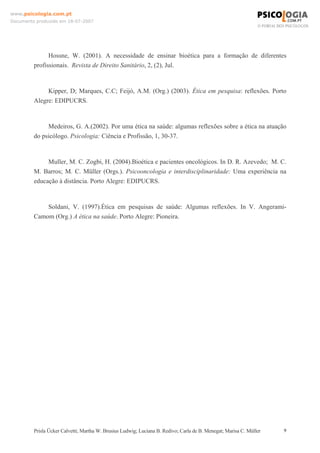 www.psicologia.com.pt
Documento produzido em 18-07-2007

Hossne, W. (2001). A necessidade de ensinar bioética para a formação de diferentes
profissionais. Revista de Direito Sanitário, 2, (2), Jul.

Kipper, D; Marques, C.C; Feijó, A.M. (Org.) (2003). Ética em pesquisa: reflexões. Porto
Alegre: EDIPUCRS.

Medeiros, G. A.(2002). Por uma ética na saúde: algumas reflexões sobre a ética na atuação
do psicólogo. Psicologia: Ciência e Profissão, 1, 30-37.

Muller, M. C. Zogbi, H. (2004).Bioética e pacientes oncológicos. In D. R. Azevedo; M. C.
M. Barros; M. C. Müller (Orgs.). Psicooncologia e interdisciplinaridade: Uma experiência na
educação à distância. Porto Alegre: EDIPUCRS.

Soldani, V. (1997).Ética em pesquisas de saúde: Algumas reflexões. In V. AngeramiCamom (Org.) A ética na saúde. Porto Alegre: Pioneira.

Prisla Ücker Calvetti; Martha W. Brusius Ludwig; Luciana B. Redivo; Carla de B. Menegat; Marisa C. Müller

9

 