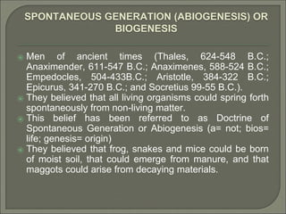 SPONTANEOUS GENERATION (ABIOGENESIS) OR
BIOGENESIS
⦿ Men of ancient times (Thales, 624-548 B.C.;
Anaximender, 611-547 B.C.; Anaximenes, 588-524 B.C.;
Empedocles, 504-433B.C.; Aristotle, 384-322 B.C.;
Epicurus, 341-270 B.C.; and Socretius 99-55 B.C.).
⦿ They believed that all living organisms could spring forth
spontaneously from non-living matter.
⦿ This belief has been referred to as Doctrine of
Spontaneous Generation or Abiogenesis (a= not; bios=
life; genesis= origin)
⦿ They believed that frog, snakes and mice could be born
of moist soil, that could emerge from manure, and that
maggots could arise from decaying materials.
 