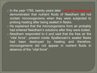 ⦿ In the year 1765, twenty years later Lazzaro Spallanzani
demonstrated that nutrient fluids of Needham did not
contain microorganisms when they were subjected to
prolong heating after being sealed in flasks.
⦿ He explained that the microorganisms from air probably
had entered Needham’s solutions after they were boiled.
⦿ Needham responded to it and said that the free air the
“vital force”, present inside Spallanzani’s sealed flasks
had been destroyed by heating and therefore,
microorganisms did not appear in nutrient fluids in
absence of the “vital force”.
 