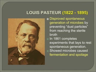 LOUIS PASTEUR (1822 - 1895)
⦿ Disproved spontaneous
generation of microbes by
preventing “dust particles”
from reaching the sterile
broth
⦿ In 1861 completes
experiments that lays to rest
spontaneous generation.
⦿ Showed microbes caused
fermentation and spoilage
 