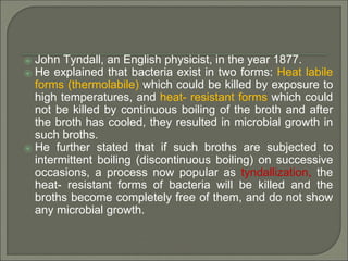 ⦿ John Tyndall, an English physicist, in the year 1877.
⦿ He explained that bacteria exist in two forms: Heat labile
forms (thermolabile) which could be killed by exposure to
high temperatures, and heat- resistant forms which could
not be killed by continuous boiling of the broth and after
the broth has cooled, they resulted in microbial growth in
such broths.
⦿ He further stated that if such broths are subjected to
intermittent boiling (discontinuous boiling) on successive
occasions, a process now popular as tyndallization, the
heat- resistant forms of bacteria will be killed and the
broths become completely free of them, and do not show
any microbial growth.
 