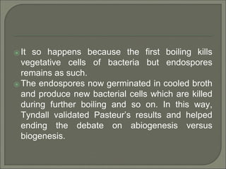 ⦿ It so happens because the first boiling kills
vegetative cells of bacteria but endospores
remains as such.
⦿ The endospores now germinated in cooled broth
and produce new bacterial cells which are killed
during further boiling and so on. In this way,
Tyndall validated Pasteur’s results and helped
ending the debate on abiogenesis versus
biogenesis.
 