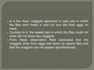 ⦿ In a few days, maggots appeared in open jars in which
the flies went freely in and out and laid their eggs on
meat.
⦿ Contrary to it, the sealed jars in which the flies could not
enter did not show any maggots.
⦿ From these observation Redi concluded that the
maggots arise from eggs laid down by parent flies and
that the maggots can not appear spontaneously.
 