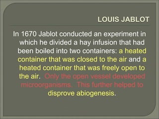 LOUIS JABLOT
In 1670 Jablot conducted an experiment in
which he divided a hay infusion that had
been boiled into two containers: a heated
container that was closed to the air and a
heated container that was freely open to
the air. Only the open vessel developed
microorganisms. This further helped to
disprove abiogenesis.
 