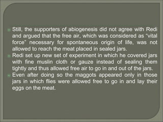 ⦿ Still, the supporters of abiogenesis did not agree with Redi
and argued that the free air, which was considered as “vital
force” necessary for spontaneous origin of life, was not
allowed to reach the meat placed in sealed jars.
⦿ Redi set up new set of experiment in which he covered jars
with fine muslin cloth or gauze instead of sealing them
tightly and thus allowed free air to go in and out of the jars.
⦿ Even after doing so the maggots appeared only in those
jars in which flies were allowed free to go in and lay their
eggs on the meat.
 
