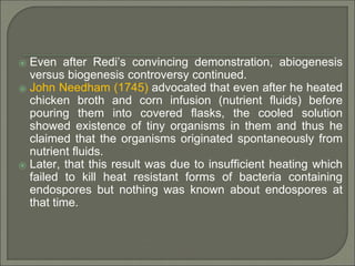 ⦿ Even after Redi’s convincing demonstration, abiogenesis
versus biogenesis controversy continued.
⦿ John Needham (1745) advocated that even after he heated
chicken broth and corn infusion (nutrient fluids) before
pouring them into covered flasks, the cooled solution
showed existence of tiny organisms in them and thus he
claimed that the organisms originated spontaneously from
nutrient fluids.
⦿ Later, that this result was due to insufficient heating which
failed to kill heat resistant forms of bacteria containing
endospores but nothing was known about endospores at
that time.
 