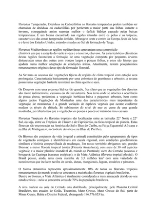 Florestas Temperadas, Decíduas ou Caducifólias as florestas temperadas podem também ser
chamadas de decíduas ou caducifólias por perderam a maior parte das folhas durante o
inverno, conseguindo assim suportar melhor o déficit hídrico causado pelas baixas
temperaturas. É um bioma encontrado nas regiões situadas entre os polos e os trópicos,
característico das zonas temperadas úmidas. Abrange o oeste e centro da Europa, leste da Ásia
e o leste dos Estados Unidos, estando situadas ao Sul da formação de Taiga.
Florestas Mediterrâneas as regiões mediterrâneas apresentam uma composição
climática em que a estação do verão é seca e o inverno, chuvoso. As características climáticas
destas regiões favorecem a formação de uma vegetação composta por pequenas árvores
distanciadas umas das outras com troncos largos e poucas folhas, e estes são fatores que
ajudam numa melhor adaptação às condições áridas. Atualmente, restam pouquíssimos
remanescentes originais deste tipo de formação florestal.
As Savanas as savanas são vegetações típicas de regiões de clima tropical com estação seca
prolongada. Caracterizada basicamente por uma cobertura de gramíneas e arbustos, a savana
possui uma vegetação bastante resistente ao clima quente e seco.
Os Desertos com uma escassez hídrica tão grande, fica claro que as vegetações dos desertos
são muito rudimentares, escassas ou até inexistentes. Nas áreas onde se observa a ocorrência
de pouca chuva, predomina a vegetação herbácea baixa e pequenos arbustos, bem como
alguns cactos Vegetações de Montanhas uma das características mais importantes da
vegetação de montanhas é a grande variação de espécies vegetais que ocorre conforme
mudam os níveis de altitude. Se subíssemos do nível do mar ao cume de uma grande
montanha, perceberíamos que a vegetação vai pouco a pouco se tornando mais escassa.
Florestas Tropicais As florestas tropicais são localizadas entre as latitudes 22° Norte e 22°
Sul, ou seja, entre os Trópicos de Câncer e de Capricórnio, na faixa tropical do planeta. Estas
florestas são encontradas na América do Sul e Ilhas do Caribe, na Faixa Equatorial Africana e
na Ilha de Madagascar, no Sudeste Asiático e na Ilhas do Pacífico.
Os Biomas são conjuntos de vida (vegetal e animal) constituídos pelo agrupamento de tipos
de vegetação contíguos e identificáveis em escala regional, com condições geoclimáticas
similares e história compartilhada de mudanças. Em nosso território abrigamos seis grandes
Biomas: a maior floresta tropical úmida (Floresta Amazônica), com mais de 30 mil espécies
vegetais; e a maior planície inundável do mundo (o Pantanal); além do Cerrado (savanas e
bosques); da Caatinga (savanas estépicas); e da Mata Atlântica (floresta tropical pluvial). O
Brasil possui, ainda, uma costa marinha de 3,5 milhões km² com uma variedade de
ecossistemas que incluem recifes de corais, dunas, manguezais, lagoas, estuários e pântanos.
O bioma Amazônia representa aproximadamente 30% de todas as florestas tropicais
remanescentes do mundo e nele se concentra a maioria das florestas tropicais brasileiras.
Dentre os biomas, a Mata Atlântica é atualmente considerada a mais ameaçada devido ao seu
estado crítico – nela se concentra cerca de 70% da população brasileira.
A área nuclear ou core do Cerrado está distribuída, principalmente, pelo Planalto Central
Brasileiro, nos estados de Goiás, Tocantins, Mato Grosso, Mato Grosso do Sul, parte de
Minas Gerais, Bahia e Distrito Federal, abrangendo 196.776.853 ha.
 