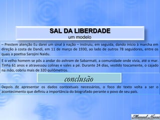 SAL DA LIBERDADE
                                                                     um modelo
–	
  Prestem	
  atenção	
  Eu	
  darei	
  um	
  sinal	
  à	
  nação	
  –	
  instruiu,	
  em	
  seguida,	
  dando	
  início	
  à	
  marcha	
  em	
  
direção	
  à	
  costa	
  de	
  Dandi,	
  em	
  11	
  de	
  março	
  de	
  1930,	
  ao	
  lado	
  de	
  outros	
  78	
  seguidores,	
  entre	
  os	
  
quais	
  a	
  poe.sa	
  Sarojini	
  Naidu.	
  
E	
   o	
   velho	
   homem	
   se	
   pôs	
   a	
   andar	
   do	
   ashram	
   de	
   Sabarma.,	
   a	
   comunidade	
   onde	
   vivia,	
   até	
   o	
   mar.	
  
Tinha	
  61	
  anos	
  e	
  atravessou	
  colinas	
  e	
  vales	
  a	
  pé.	
  Durante	
  24	
  dias,	
  ves.do	
  toscamente,	
  o	
  cajado	
  
na	
  mão,	
  cobriu	
  mais	
  de	
  320	
  quilômetros.	
  

                                                                 conclusão
Depois	
   de	
   apresentar	
   os	
   dados	
   contextuais	
   necessários,	
   o	
   foco	
   do	
   texto	
   volta	
   a	
   ser	
   o	
  
acontecimento	
  que	
  deﬁniu	
  a	
  importância	
  do	
  biografado	
  perante	
  o	
  povo	
  de	
  seu	
  país.	
  
 
