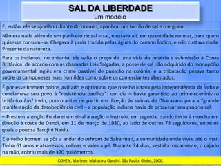SAL DA LIBERDADE
                                                                       um modelo
E,	
  então,	
  ele	
  se	
  ajoelhou	
  diante	
  do	
  oceano,	
  apanhou	
  um	
  torrão	
  de	
  sal	
  e	
  o	
  ergueu.	
  
Não	
   era	
   nada	
   além	
   de	
   um	
   punhado	
   de	
   sal	
   –	
   sal,	
   e	
   estava	
   ali,	
   em	
   quan.dade	
   no	
   mar,	
   para	
   quem	
  
quisesse	
   consumi-­‐lo.	
   Chegava	
   à	
   praia	
   trazido	
   pelas	
   águas	
   do	
   oceano	
   Índico,	
   e	
   não	
   custava	
   nada.	
  
Presente	
  da	
  natureza.	
  
Para	
   os	
   indianos,	
   no	
   entanto,	
   ele	
   valia	
   o	
   preço	
   de	
   uma	
   vida	
   de	
   miséria	
   e	
   submissão	
   à	
   Coroa	
  
Britânica:	
  de	
  acordo	
  com	
  as	
  chamadas	
  Leis	
  Salgadas,	
  a	
  posse	
  de	
  sal	
  não	
  adquirido	
  do	
  monopólio	
  
governamental	
   inglês	
   era	
   crime	
   passível	
   de	
   punição	
   na	
   colônia,	
   e	
   a	
   tributação	
   pesava	
   tanto	
  
sobre	
  os	
  camponeses	
  mais	
  humildes	
  como	
  sobre	
  os	
  comerciantes	
  abastados.	
  
É	
  por	
  esse	
  homem	
  pobre,	
  aviltado	
  e	
  oprimido,	
  que	
  o	
  velho	
  lutava	
  pela	
  independência	
  da	
  Índia	
  e	
  
conclamava	
   seu	
   povo	
   à	
   “resistência	
   pacíﬁca”:	
   um	
   dia	
   –	
   havia	
   garan.do	
   ao	
   primeiro-­‐ministro	
  
britânico	
  lord	
  Irwin,	
  pouco	
  antes	
  de	
  par.r	
  em	
  direção	
  às	
  salinas	
  de	
  Dharasana	
  para	
  a	
  “grande	
  
manifestação	
  da	
  desobediência	
  civil	
  –	
  a	
  população	
  indiana	
  havia	
  de	
  processar	
  seu	
  próprio	
  sal.	
  
–	
  Prestem	
  atenção	
  Eu	
  darei	
  um	
  sinal	
  à	
  nação	
  –	
  instruiu,	
  em	
  seguida,	
  dando	
  início	
  à	
  marcha	
  em	
  
direção	
  à	
  costa	
  de	
  Dandi,	
  em	
  11	
  de	
  março	
  de	
  1930,	
  ao	
  lado	
  de	
  outros	
  78	
  seguidores,	
  entre	
  os	
  
quais	
  a	
  poe.sa	
  Sarojini	
  Naidu.	
  
E	
   o	
   velho	
   homem	
   se	
   pôs	
   a	
   andar	
   do	
   ashram	
   de	
   Sabarma.,	
   a	
   comunidade	
   onde	
   vivia,	
   até	
   o	
   mar.	
  
Tinha	
  61	
  anos	
  e	
  atravessou	
  colinas	
  e	
  vales	
  a	
  pé.	
  Durante	
  24	
  dias,	
  ves.do	
  toscamente,	
  o	
  cajado	
  
na	
  mão,	
  cobriu	
  mais	
  de	
  320	
  quilômetros.	
  
                                           COHEN,	
  Marlene.	
  Mahatma	
  Gandhi.	
  São	
  Paulo:	
  Globo,	
  2006.	
  
 