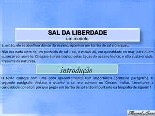 SAL DA LIBERDADE
                                                                       um modelo
E,	
  então,	
  ele	
  se	
  ajoelhou	
  diante	
  do	
  oceano,	
  apanhou	
  um	
  torrão	
  de	
  sal	
  e	
  o	
  ergueu.	
  
Não	
   era	
   nada	
   além	
   de	
   um	
   punhado	
   de	
   sal	
   –	
   sal,	
   e	
   estava	
   ali,	
   em	
   quan.dade	
   no	
   mar,	
   para	
   quem	
  
quisesse	
   consumi-­‐lo.	
   Chegava	
   à	
   praia	
   trazido	
   pelas	
   águas	
   do	
   oceano	
   Índico,	
   e	
   não	
   custava	
   nada.	
  
Presente	
  da	
  natureza.	
  

                                                                 introdução
O	
   texto	
   começa	
   com	
   uma	
   cena	
   aparentemente	
   sem	
   importância	
   [primeiro	
   parágrafo].	
   O	
  
segundo	
   parágrafo	
   destaca	
   o	
   quanto	
   o	
   sal	
   era	
   comum	
   no	
   Oceano	
   Índico.	
   Levanta-­‐se	
   a	
  
curiosidade	
  do	
  leitor:	
  por	
  que	
  pegar	
  um	
  torrão	
  de	
  sal	
  é	
  tão	
  importante	
  na	
  biograﬁa	
  de	
  alguém?	
  
 