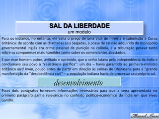 SAL DA LIBERDADE
                                                                    um modelo
Para	
   os	
   indianos,	
   no	
   entanto,	
   ele	
   valia	
   o	
   preço	
   de	
   uma	
   vida	
   de	
   miséria	
   e	
   submissão	
   à	
   Coroa	
  
Britânica:	
  de	
  acordo	
  com	
  as	
  chamadas	
  Leis	
  Salgadas,	
  a	
  posse	
  de	
  sal	
  não	
  adquirido	
  do	
  monopólio	
  
governamental	
   inglês	
   era	
   crime	
   passível	
   de	
   punição	
   na	
   colônia,	
   e	
   a	
   tributação	
   pesava	
   tanto	
  
sobre	
  os	
  camponeses	
  mais	
  humildes	
  como	
  sobre	
  os	
  comerciantes	
  abastados.	
  
É	
  por	
  esse	
  homem	
  pobre,	
  aviltado	
  e	
  oprimido,	
  que	
  o	
  velho	
  lutava	
  pela	
  independência	
  da	
  Índia	
  e	
  
conclamava	
   seu	
   povo	
   à	
   “resistência	
   pacíﬁca”:	
   um	
   dia	
   –	
   havia	
   garan.do	
   ao	
   primeiro-­‐ministro	
  
britânico	
  lord	
  Irwin,	
  pouco	
  antes	
  de	
  par.r	
  em	
  direção	
  às	
  salinas	
  de	
  Dharasana	
  para	
  a	
  “grande	
  
manifestação	
  da	
  “desobediência	
  civil”	
  –	
  a	
  população	
  indiana	
  havia	
  de	
  processar	
  seu	
  próprio	
  sal.	
  

                                                     desenvolvimento
Esses	
   dois	
   parágrafos	
   fornecem	
   informações	
   necessárias	
   para	
   que	
   a	
   cena	
   apresentada	
   no	
  
primeiro	
   parágrafo	
   ganhe	
   relevância	
   no	
   contexto	
   polí.co-­‐econômico	
   da	
   Índia	
   em	
   que	
   viveu	
  
Gandhi.	
  
 